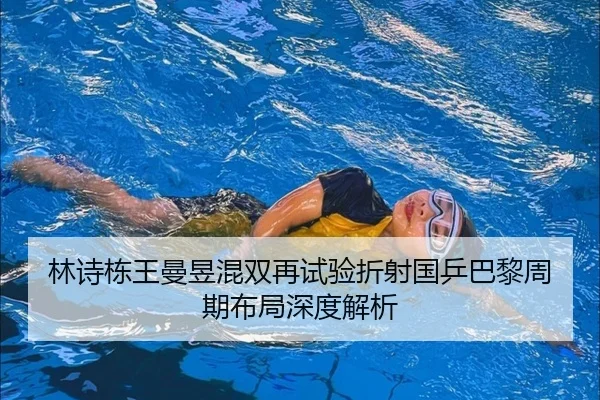 林诗栋王曼昱混双再试验折射国乒巴黎周期布局深度解析