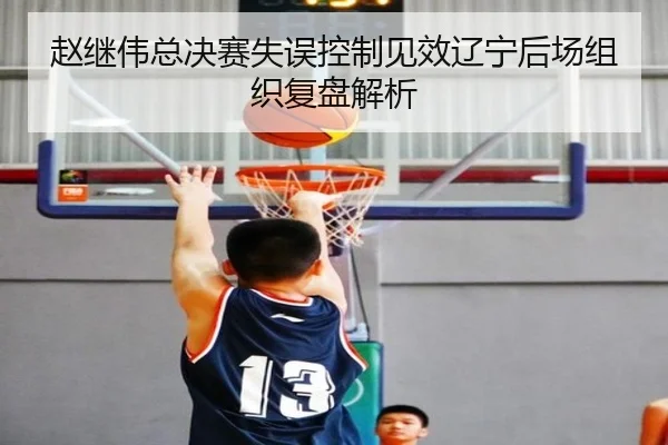 赵继伟总决赛失误控制见效辽宁后场组织复盘解析