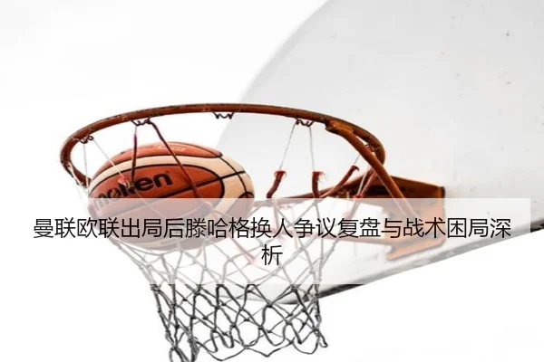 曼联欧联出局后滕哈格换人争议复盘与战术困局深析