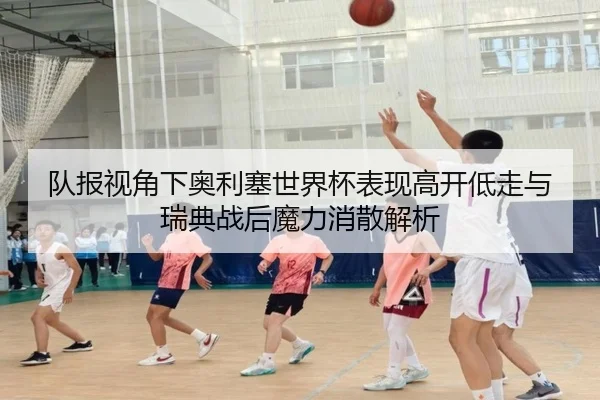 队报视角下奥利塞世界杯表现高开低走与瑞典战后魔力消散解析